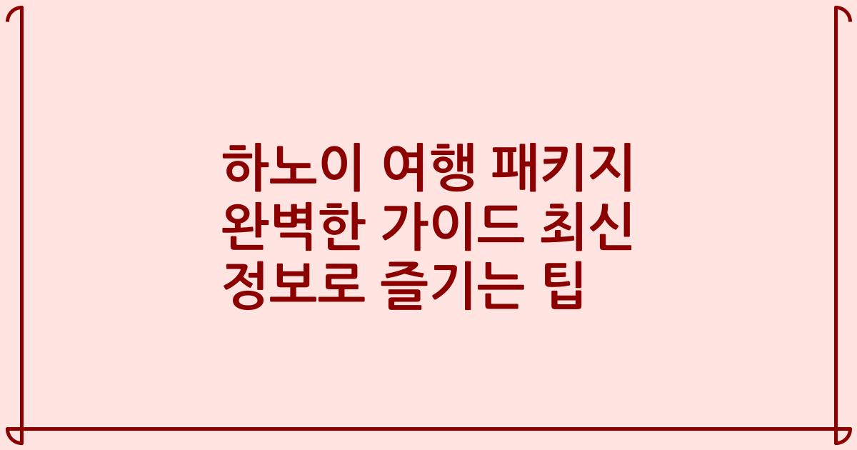 하노이 여행 패키지 완벽한 가이드 최신 정보로 즐기는 팁