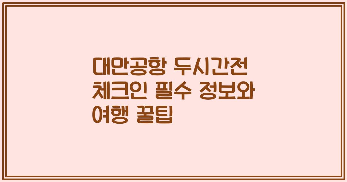대만공항 두시간전 체크인 필수 정보와 여행 꿀팁